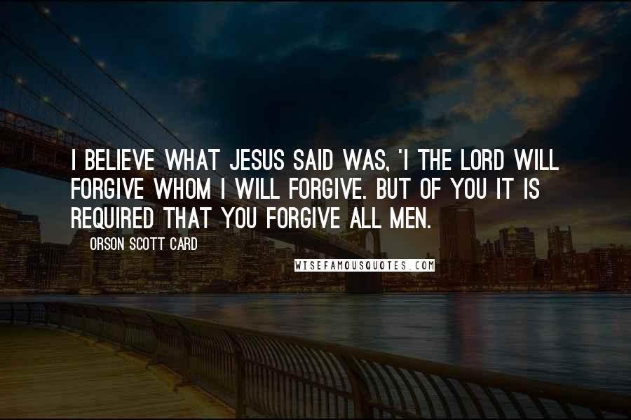 Orson Scott Card Quotes: I believe what Jesus said was, 'I the Lord will forgive whom I will forgive. But of you it is required that you forgive all men.