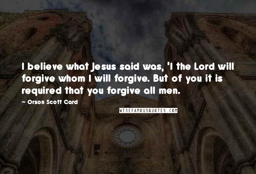 Orson Scott Card Quotes: I believe what Jesus said was, 'I the Lord will forgive whom I will forgive. But of you it is required that you forgive all men.