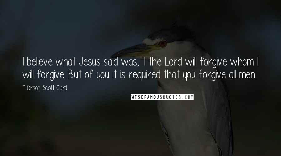 Orson Scott Card Quotes: I believe what Jesus said was, 'I the Lord will forgive whom I will forgive. But of you it is required that you forgive all men.