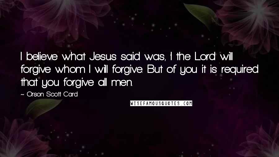 Orson Scott Card Quotes: I believe what Jesus said was, 'I the Lord will forgive whom I will forgive. But of you it is required that you forgive all men.