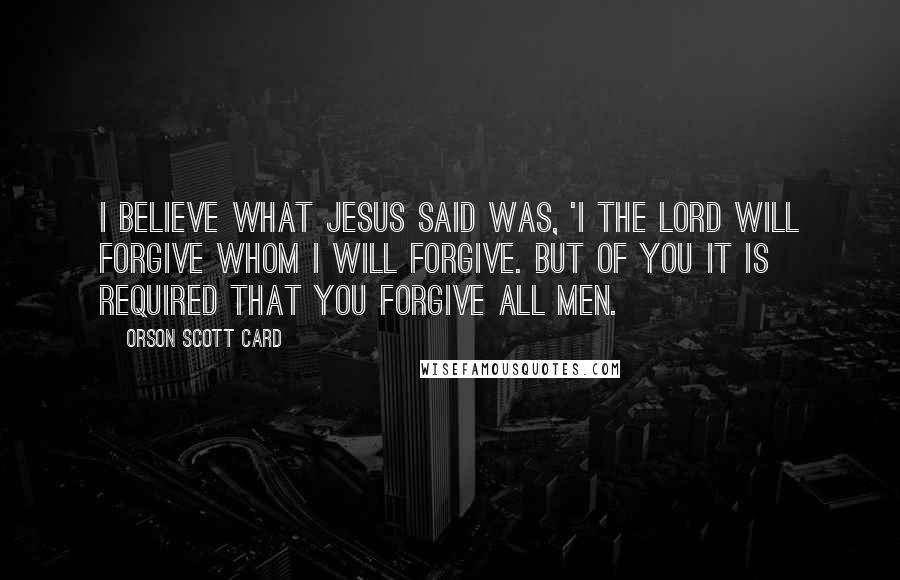 Orson Scott Card Quotes: I believe what Jesus said was, 'I the Lord will forgive whom I will forgive. But of you it is required that you forgive all men.