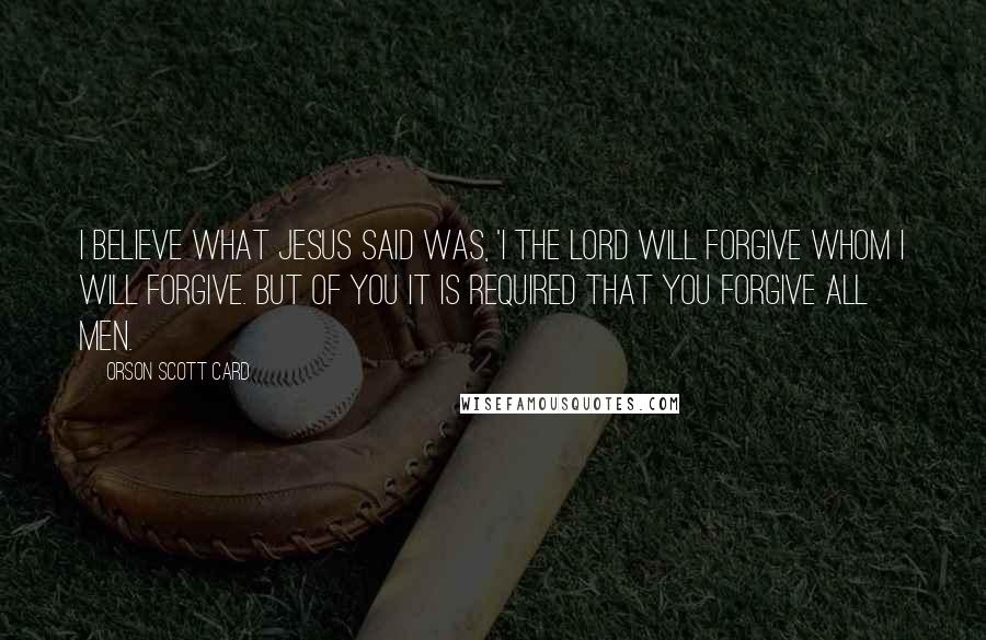 Orson Scott Card Quotes: I believe what Jesus said was, 'I the Lord will forgive whom I will forgive. But of you it is required that you forgive all men.