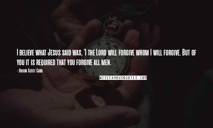 Orson Scott Card Quotes: I believe what Jesus said was, 'I the Lord will forgive whom I will forgive. But of you it is required that you forgive all men.