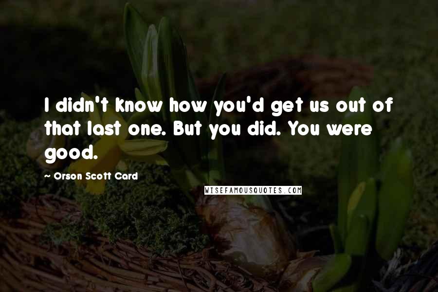 Orson Scott Card Quotes: I didn't know how you'd get us out of that last one. But you did. You were good.