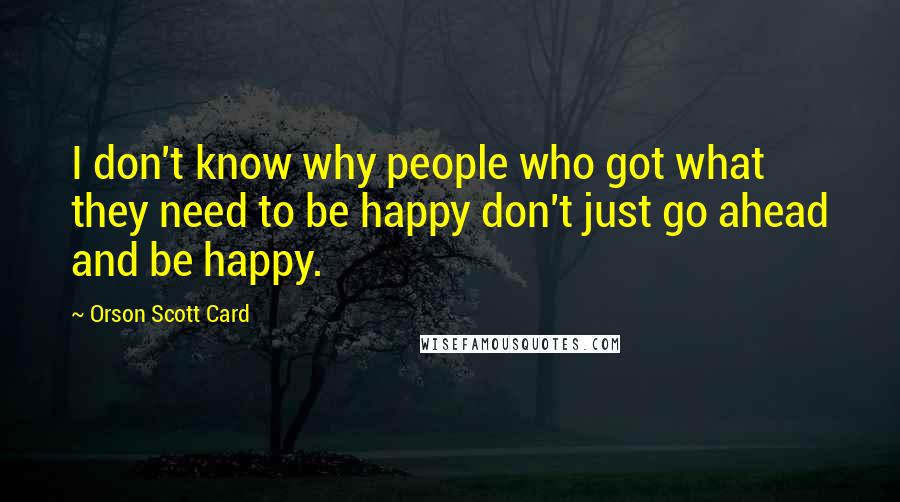 Orson Scott Card Quotes: I don't know why people who got what they need to be happy don't just go ahead and be happy.