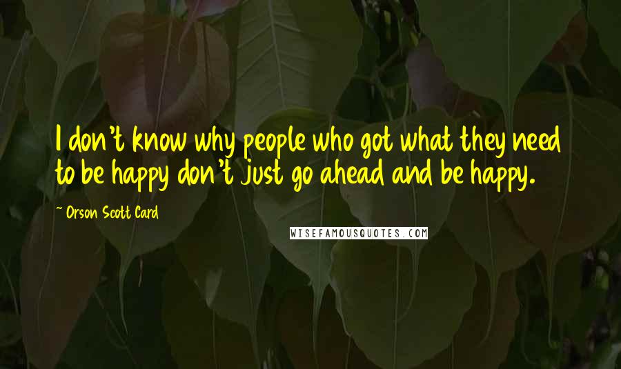 Orson Scott Card Quotes: I don't know why people who got what they need to be happy don't just go ahead and be happy.