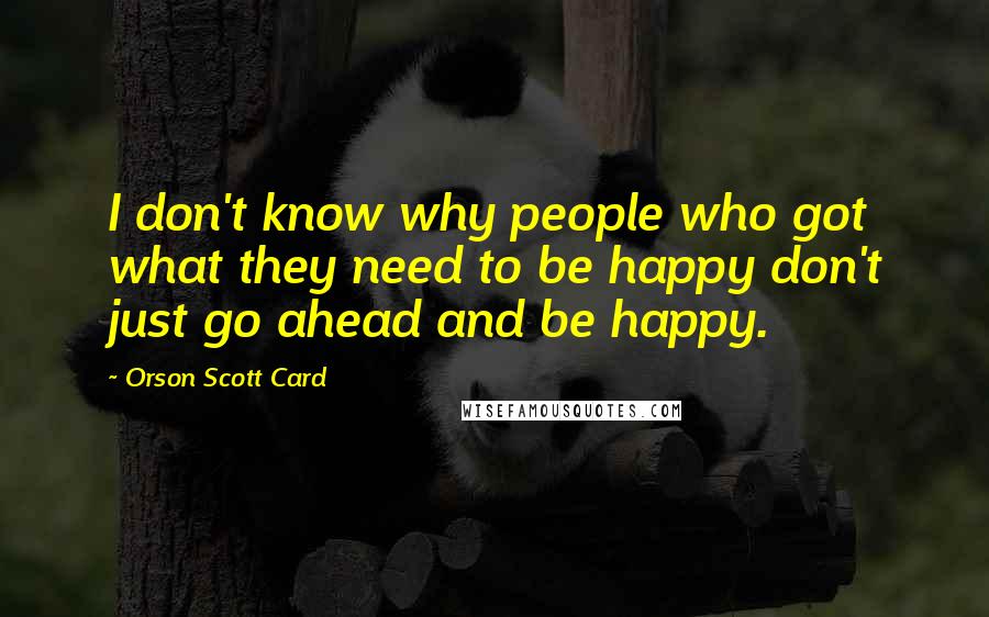 Orson Scott Card Quotes: I don't know why people who got what they need to be happy don't just go ahead and be happy.