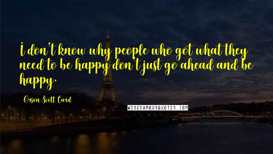 Orson Scott Card Quotes: I don't know why people who got what they need to be happy don't just go ahead and be happy.