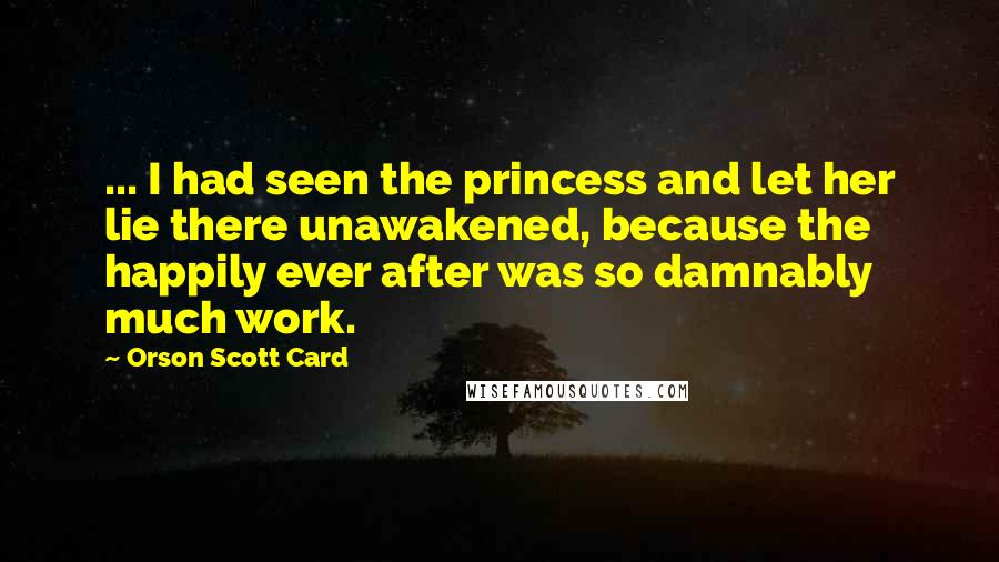 Orson Scott Card Quotes: ... I had seen the princess and let her lie there unawakened, because the happily ever after was so damnably much work.