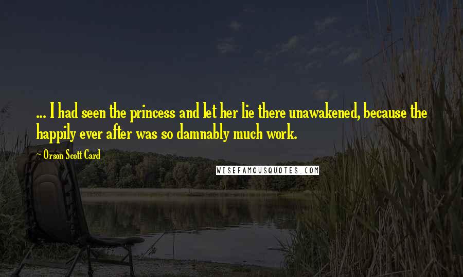 Orson Scott Card Quotes: ... I had seen the princess and let her lie there unawakened, because the happily ever after was so damnably much work.