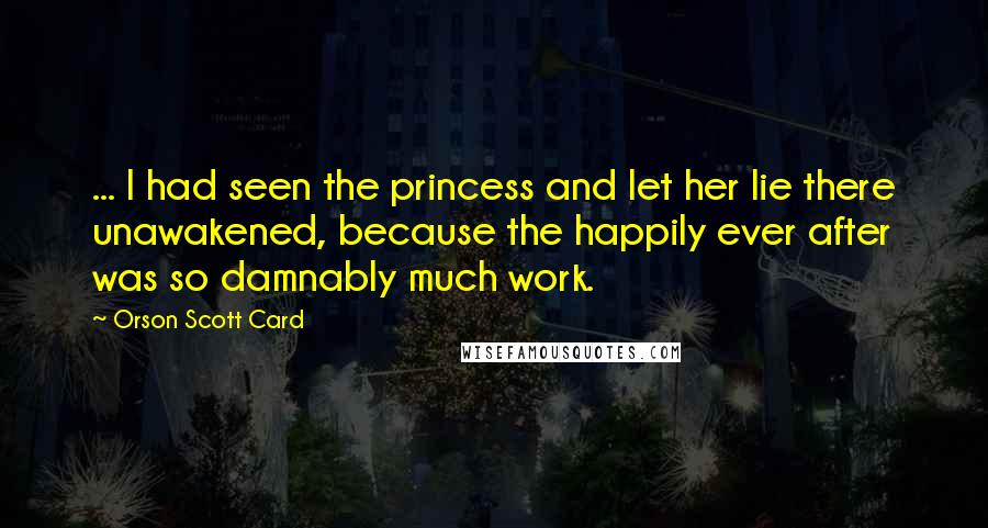 Orson Scott Card Quotes: ... I had seen the princess and let her lie there unawakened, because the happily ever after was so damnably much work.