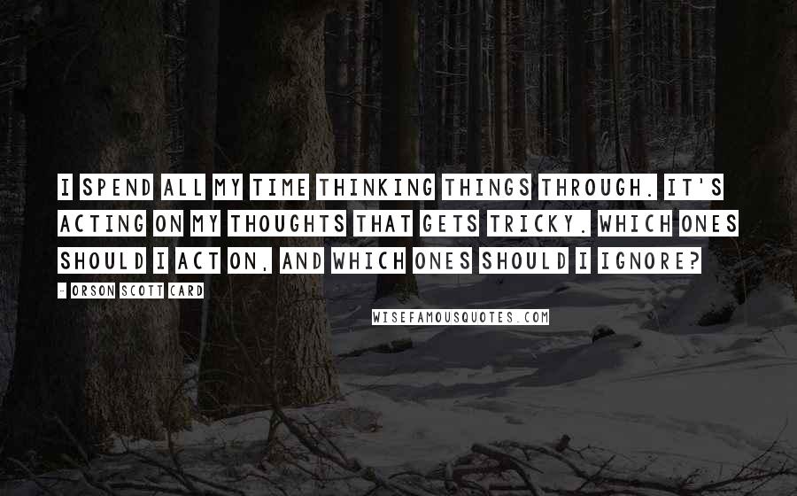 Orson Scott Card Quotes: I spend all my time thinking things through. It's acting on my thoughts that gets tricky. Which ones should I act on, and which ones should I ignore?