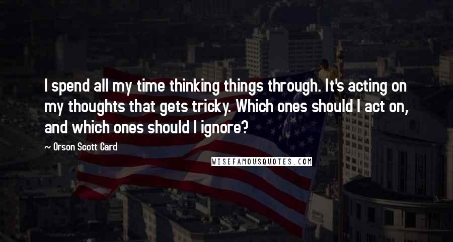 Orson Scott Card Quotes: I spend all my time thinking things through. It's acting on my thoughts that gets tricky. Which ones should I act on, and which ones should I ignore?