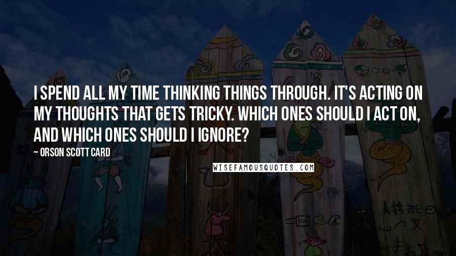 Orson Scott Card Quotes: I spend all my time thinking things through. It's acting on my thoughts that gets tricky. Which ones should I act on, and which ones should I ignore?