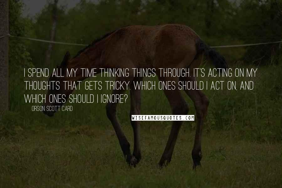 Orson Scott Card Quotes: I spend all my time thinking things through. It's acting on my thoughts that gets tricky. Which ones should I act on, and which ones should I ignore?