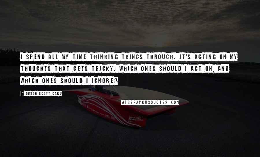 Orson Scott Card Quotes: I spend all my time thinking things through. It's acting on my thoughts that gets tricky. Which ones should I act on, and which ones should I ignore?