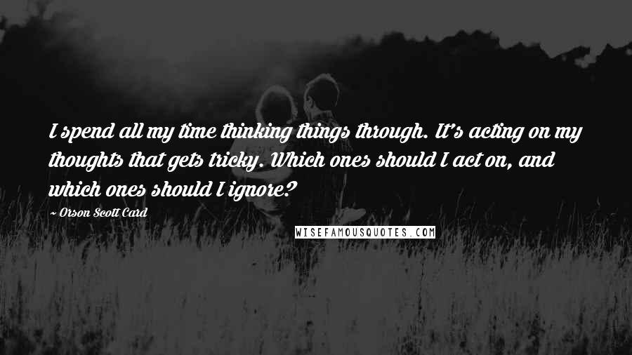 Orson Scott Card Quotes: I spend all my time thinking things through. It's acting on my thoughts that gets tricky. Which ones should I act on, and which ones should I ignore?
