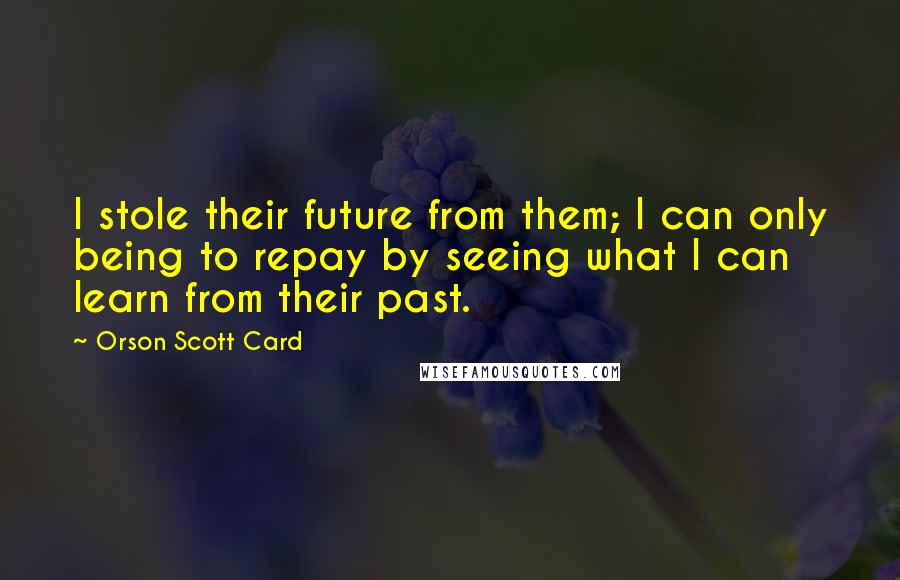Orson Scott Card Quotes: I stole their future from them; I can only being to repay by seeing what I can learn from their past.