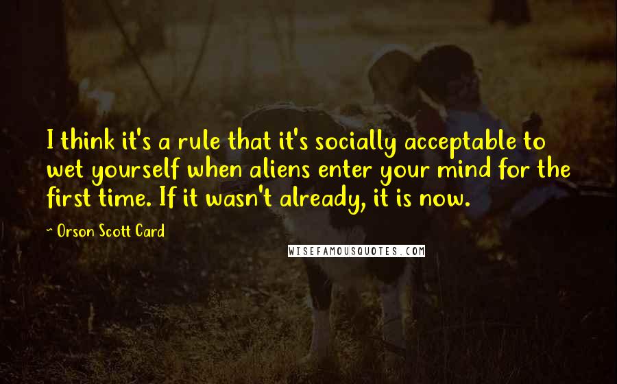 Orson Scott Card Quotes: I think it's a rule that it's socially acceptable to wet yourself when aliens enter your mind for the first time. If it wasn't already, it is now.