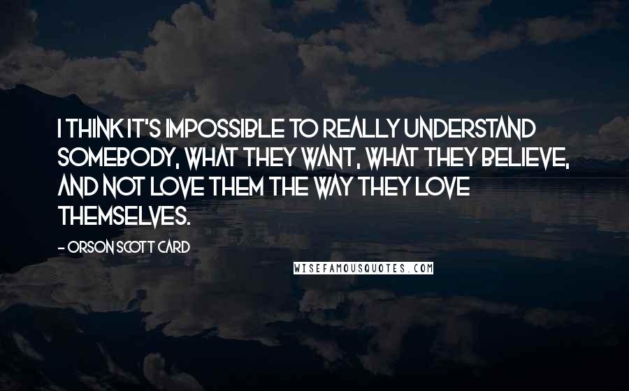 Orson Scott Card Quotes: I think it's impossible to really understand somebody, what they want, what they believe, and not love them the way they love themselves.
