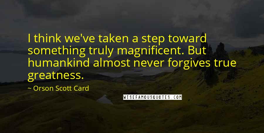 Orson Scott Card Quotes: I think we've taken a step toward something truly magnificent. But humankind almost never forgives true greatness.