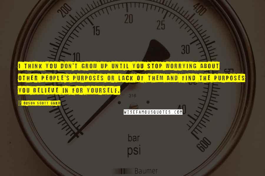 Orson Scott Card Quotes: I think you don't grow up until you stop worrying about other people's purposes or lack of them and find the purposes you believe in for yourself.