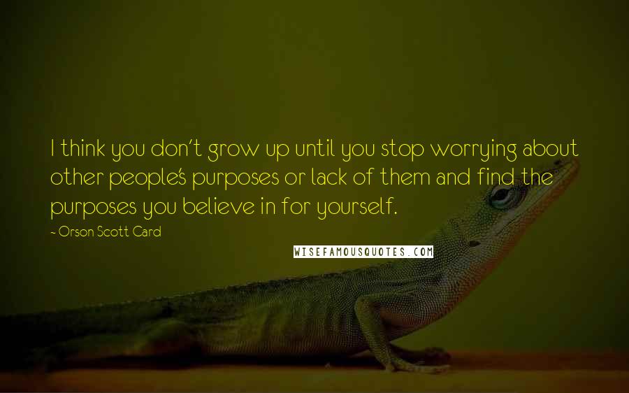 Orson Scott Card Quotes: I think you don't grow up until you stop worrying about other people's purposes or lack of them and find the purposes you believe in for yourself.