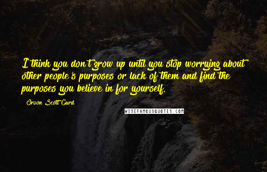 Orson Scott Card Quotes: I think you don't grow up until you stop worrying about other people's purposes or lack of them and find the purposes you believe in for yourself.