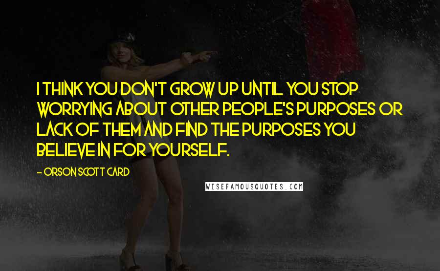 Orson Scott Card Quotes: I think you don't grow up until you stop worrying about other people's purposes or lack of them and find the purposes you believe in for yourself.