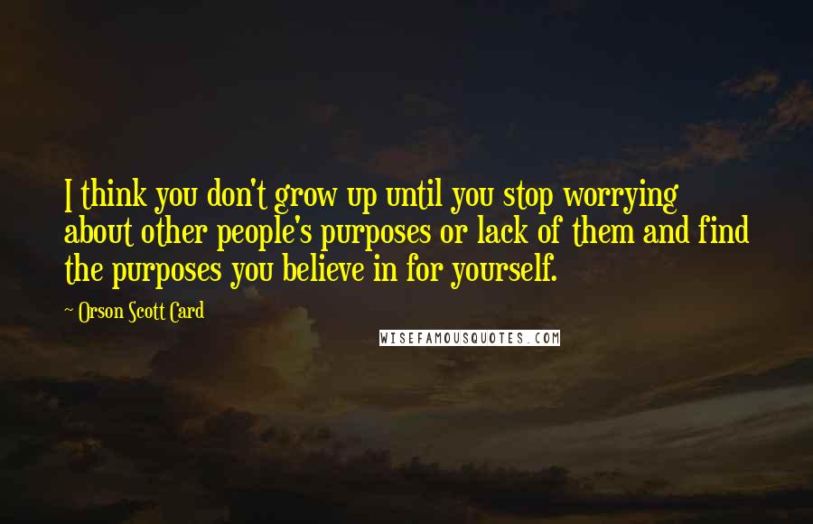 Orson Scott Card Quotes: I think you don't grow up until you stop worrying about other people's purposes or lack of them and find the purposes you believe in for yourself.