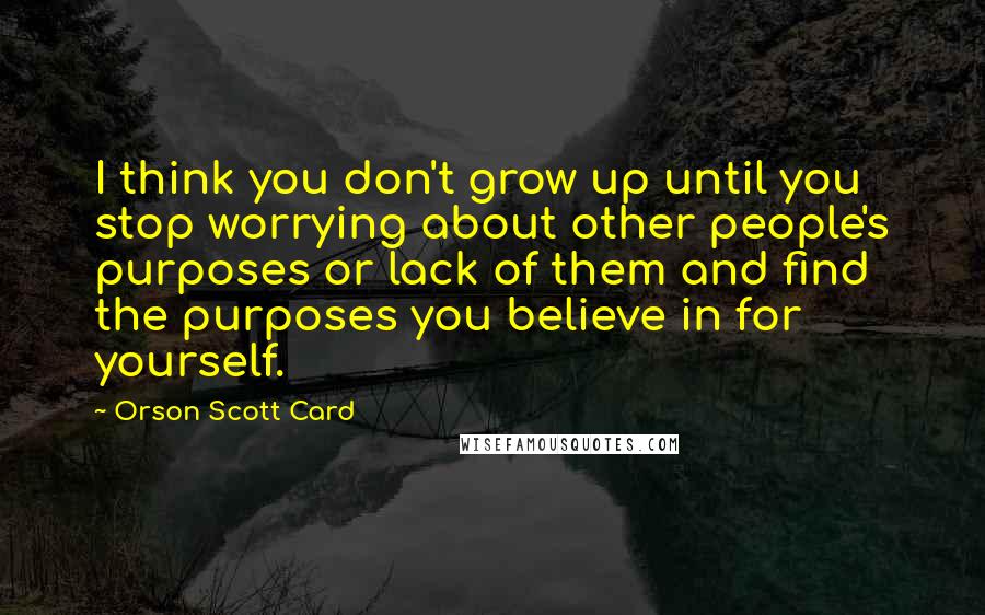 Orson Scott Card Quotes: I think you don't grow up until you stop worrying about other people's purposes or lack of them and find the purposes you believe in for yourself.