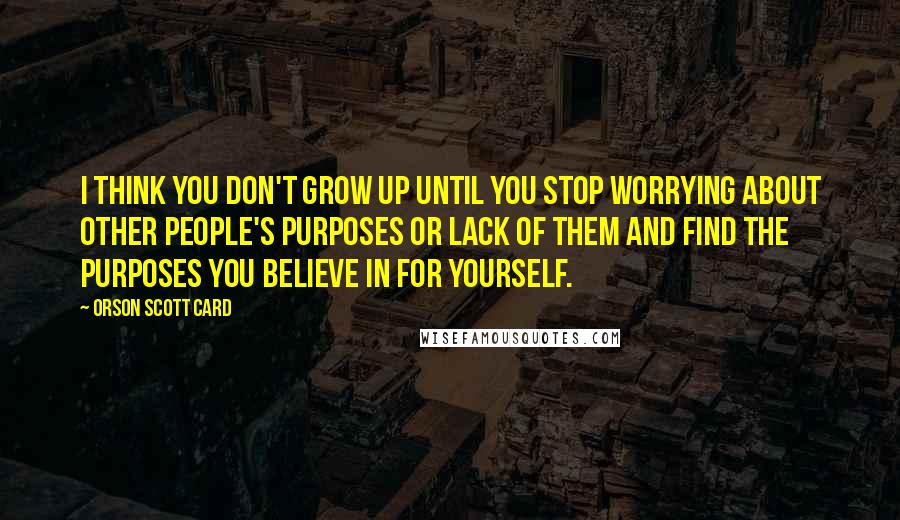 Orson Scott Card Quotes: I think you don't grow up until you stop worrying about other people's purposes or lack of them and find the purposes you believe in for yourself.