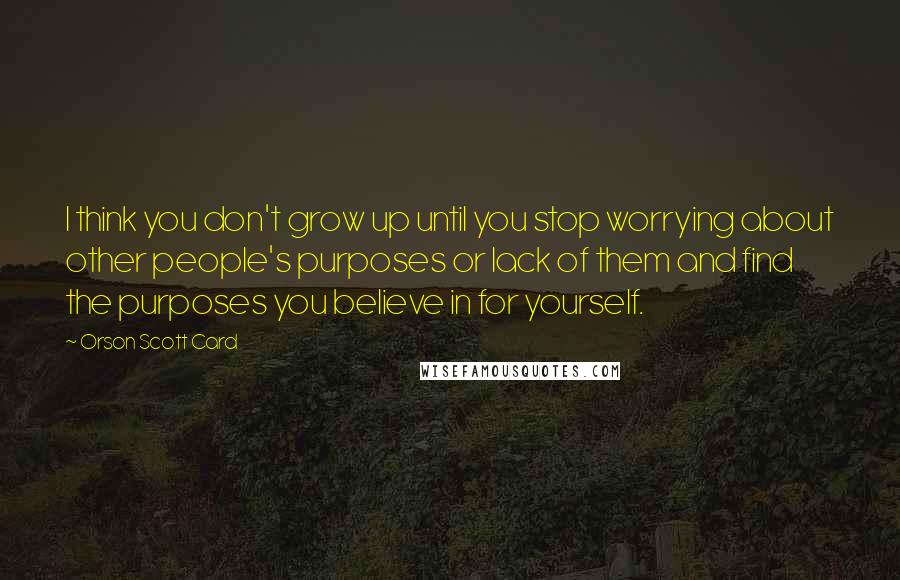 Orson Scott Card Quotes: I think you don't grow up until you stop worrying about other people's purposes or lack of them and find the purposes you believe in for yourself.