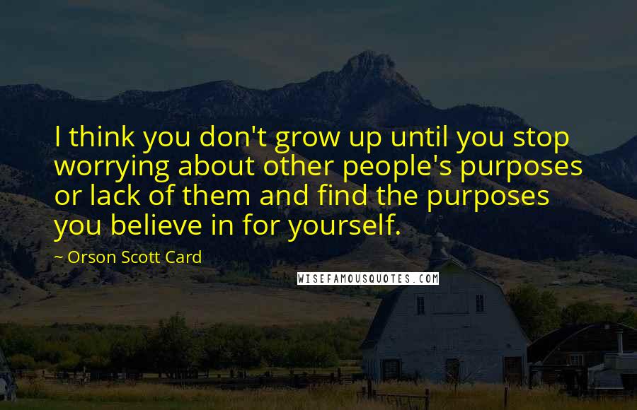 Orson Scott Card Quotes: I think you don't grow up until you stop worrying about other people's purposes or lack of them and find the purposes you believe in for yourself.