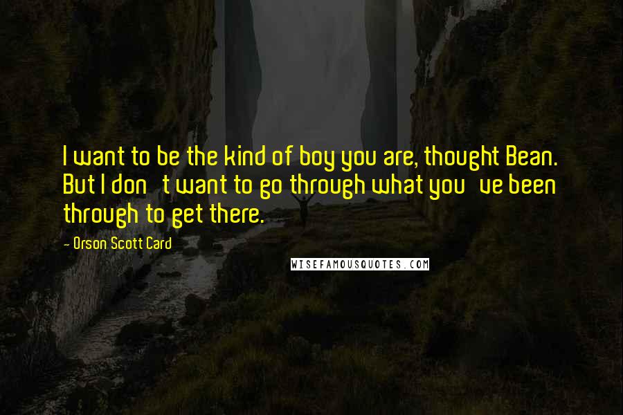 Orson Scott Card Quotes: I want to be the kind of boy you are, thought Bean. But I don't want to go through what you've been through to get there.