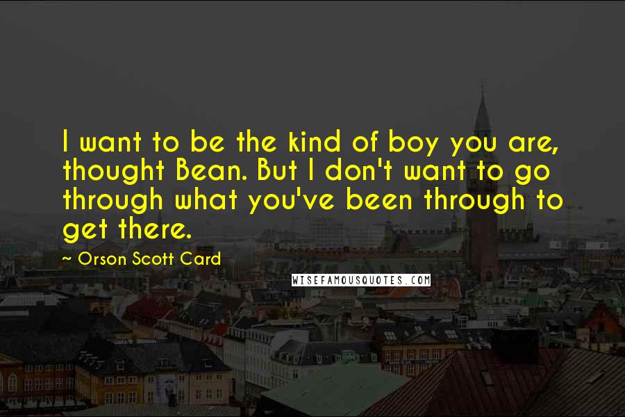 Orson Scott Card Quotes: I want to be the kind of boy you are, thought Bean. But I don't want to go through what you've been through to get there.