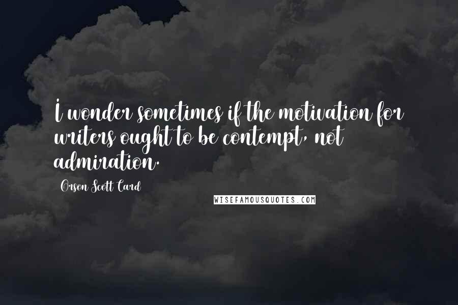 Orson Scott Card Quotes: I wonder sometimes if the motivation for writers ought to be contempt, not admiration.