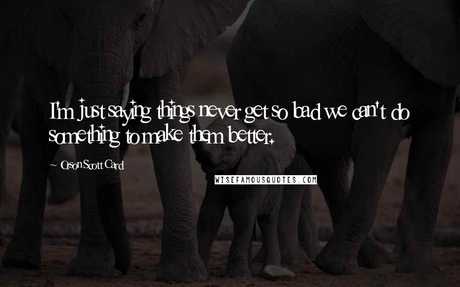 Orson Scott Card Quotes: I'm just saying things never get so bad we can't do something to make them better.