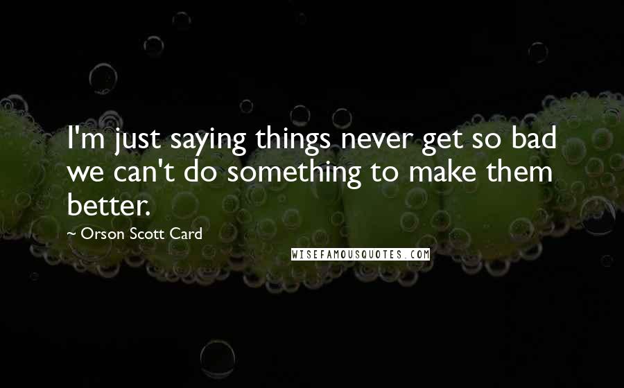 Orson Scott Card Quotes: I'm just saying things never get so bad we can't do something to make them better.