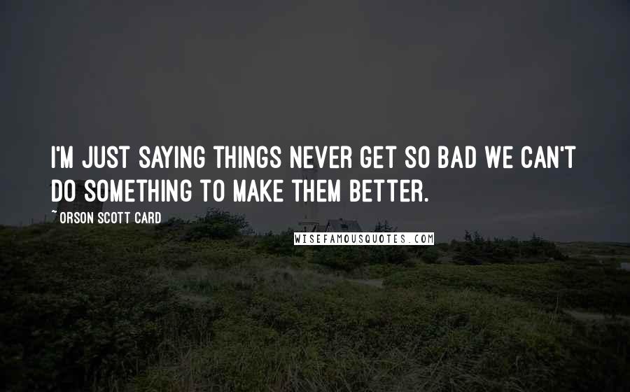 Orson Scott Card Quotes: I'm just saying things never get so bad we can't do something to make them better.