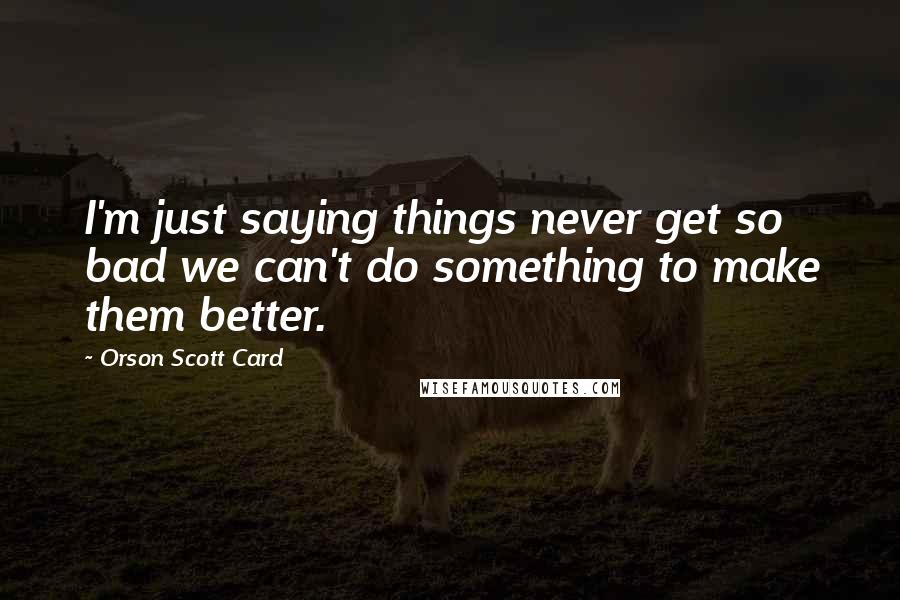 Orson Scott Card Quotes: I'm just saying things never get so bad we can't do something to make them better.