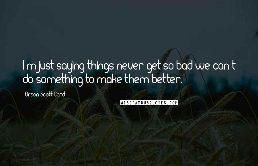 Orson Scott Card Quotes: I'm just saying things never get so bad we can't do something to make them better.