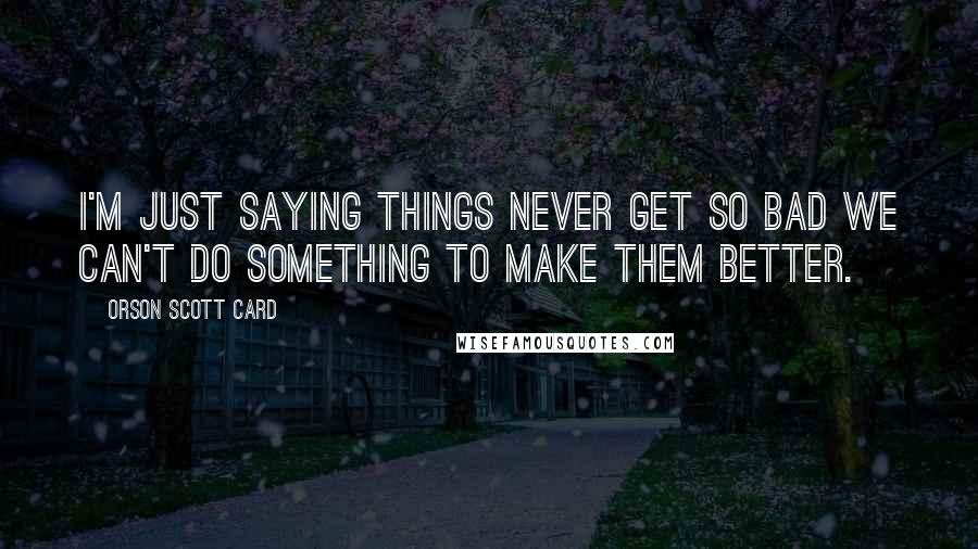 Orson Scott Card Quotes: I'm just saying things never get so bad we can't do something to make them better.