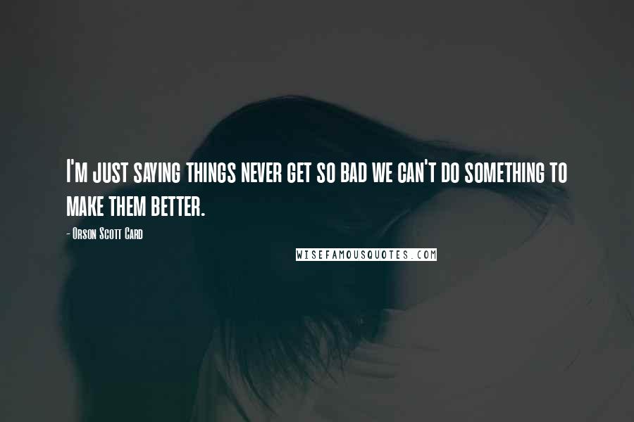 Orson Scott Card Quotes: I'm just saying things never get so bad we can't do something to make them better.