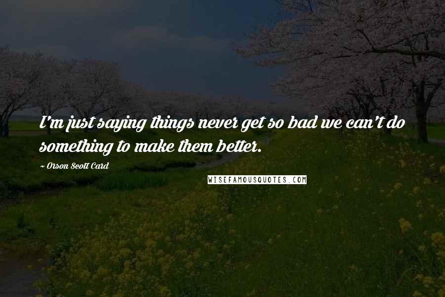 Orson Scott Card Quotes: I'm just saying things never get so bad we can't do something to make them better.