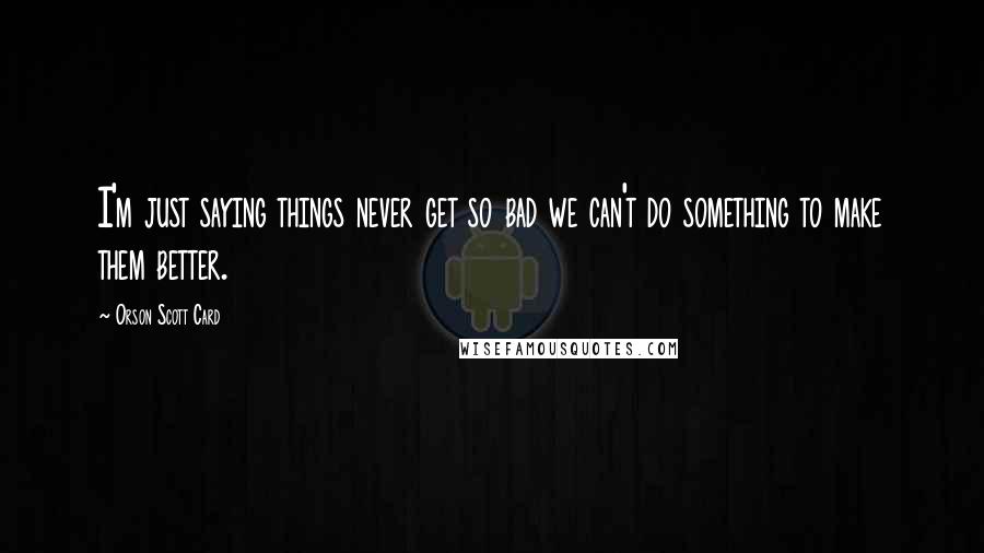 Orson Scott Card Quotes: I'm just saying things never get so bad we can't do something to make them better.