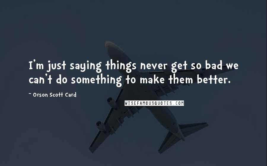 Orson Scott Card Quotes: I'm just saying things never get so bad we can't do something to make them better.