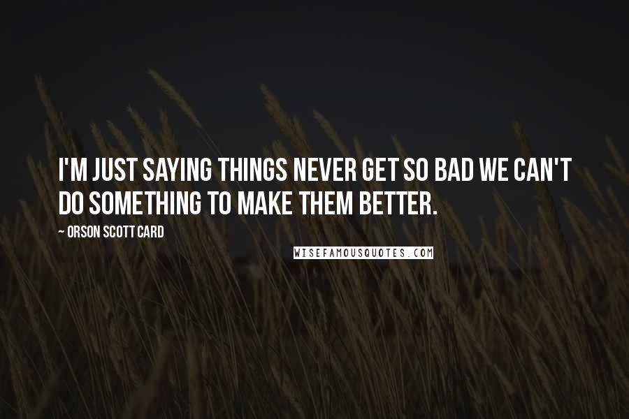 Orson Scott Card Quotes: I'm just saying things never get so bad we can't do something to make them better.