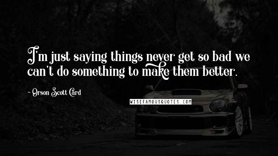 Orson Scott Card Quotes: I'm just saying things never get so bad we can't do something to make them better.