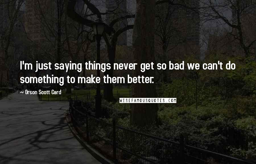 Orson Scott Card Quotes: I'm just saying things never get so bad we can't do something to make them better.